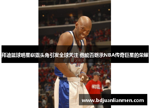 拜迪篮球明星崭露头角引发全球关注 他能否继承NBA传奇巨星的荣耀